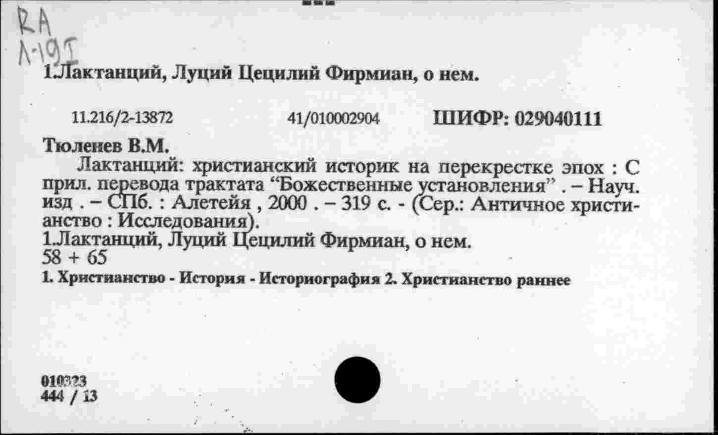 ﻿1^ЛГактанций, Луций Цецилий Фирмиан, о нем.
11.216/2-13872	41/010002904 ШИФР: 029040111
Тюленев В.М.
Лактанций: христианский историк на перекрестке эпох : С прил. перевода трактата “Божественные установления” . - Науч, изд . - СПб. : Алетейя , 2000 . - 319 с. - (Сер.: Античное христианство : Исследования).
1 Лактанций, Луций Цецилий Фирмиан, о нем.
1. Христианство - История - Историография 2. Христианство раннее
01<Г?3
444/13